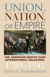 Title: Union, Nation, or Empire: The American Debate over International Relations, 1789-1941, Author: David C. Hendrickson