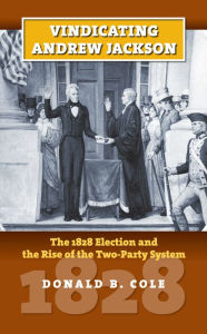 Title: Vindicating Andrew Jackson: The 1828 Election and the Rise of the Two-Party System, Author: Donald B. Cole