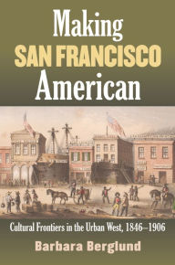 Title: Making San Francisco American: Cultural Frontiers in the Urban West, 1846-1906, Author: Barbara Berglund