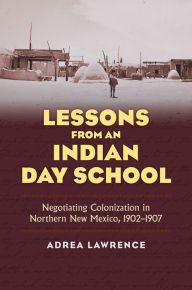 Title: Lessons from an Indian Day School: Negotiating Colonization in Northern New Mexico, 1902-1907, Author: Adrea Lawrence