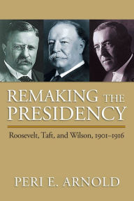 Title: Remaking the Presidency: Roosevelt, Taft, and Wilson, 1901-1916, Author: Peri E. Arnold