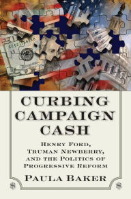 Title: Curbing Campaign Cash: Henry Ford, Truman Newberry, and the Politics of Progressive Reform, Author: Paula Baker