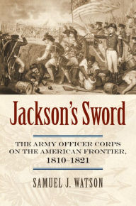 Title: Jackson's Sword: The Army Officer Corps on the American Frontier, 1810-1821, Author: Samuel J. Watson