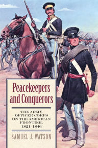 Title: Peacekeepers and Conquerors: The Army Officer Corps on the American Frontier, 1821-1846, Author: Samuel J. Watson