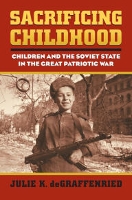 Title: Sacrificing Childhood: Children and the Soviet State in the Great Patriotic War, Author: Julie K. deGraffenried