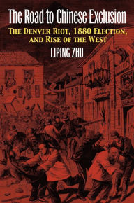 Title: The Road to Chinese Exclusion: The Denver Riot, 1880 Election, and Rise of the West, Author: Liping Zhu