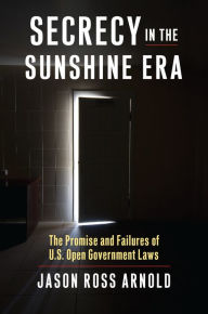 Title: Secrecy in the Sunshine Era: The Promise and Failures of U.S. Open Government Laws, Author: Jason Ross Arnold