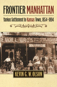 Title: Frontier Manhattan: Yankee Settlement to Kansas Town, 1854-1894, Author: Kevin G. W. Olson