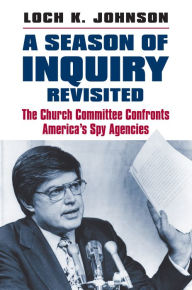 Title: A Season of Inquiry Revisited: The Church Committee Confronts America's Spy Agencies, Author: Loch K. Johnson