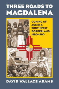 Title: Three Roads to Magdalena: Coming of Age in a Southwest Borderland, 1890-1990, Author: David Wallace Adams