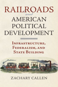 Title: Railroads and American Political Development: Infrastructure, Federalism, and State Building, Author: Zachary Callen