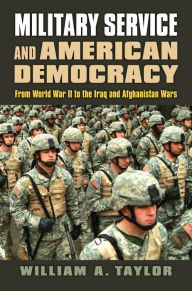 Title: Military Service and American Democracy: From World War II to the Iraq and Afghanistan Wars, Author: William A. Taylor