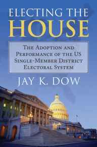 Title: Electing the House: The Adoption and Performance of the U.S. Single-Member District Electoral System, Author: Jay K. Dow