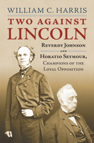 Title: Two against Lincoln: Reverdy Johnson and Horatio Seymour, Champions of the Loyal Opposition, Author: William C. Harris