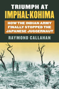 Title: Triumph at Imphal-Kohima: How the Indian Army Finally Stopped the Japanese Juggernaut, Author: Raymond A. Callahan