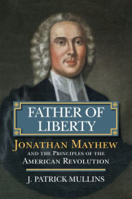 Title: Father of Liberty: Jonathan Mayhew and the Principles of the American Revolution, Author: Patrick Mullins