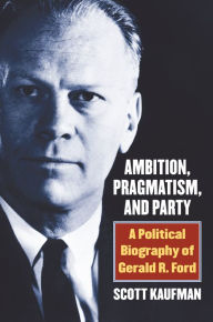 Title: Ambition, Pragmatism, and Party: A Political Biography of Gerald R. Ford, Author: Scott Kaufman