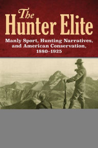 Title: The Hunter Elite: Manly Sport, Hunting Narratives, and American Conservation, 1880-1925, Author: Tara Kathleen Kelly