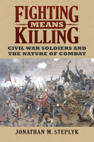 Title: Fighting Means Killing: Civil War Soldiers and the Nature of Combat, Author: Jonathan M. Steplyk