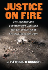 Title: Justice on Fire: The Kansas City Firefighters Case and the Railroading of the Marlborough Five, Author: J. Patrick O'Connor