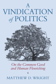 Title: A Vindication of Politics: On the Common Good and Human Flourishing, Author: Matthew D. Wright