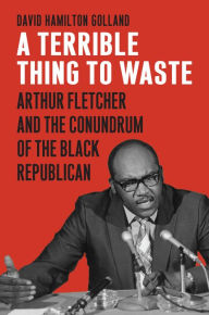 Title: A Terrible Thing to Waste: Arthur Fletcher and the Conundrum of the Black Republican, Author: David Hamilton Golland