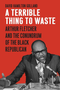 Title: A Terrible Thing to Waste: Arthur Fletcher and the Conundrum of the Black Republican, Author: David Hamilton Golland