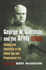 Title: George W. Goethals and the Army: Change and Continuity in the Gilded Age and Progressive Era, Author: Rory McGovern