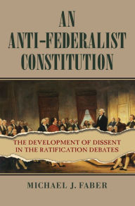 Title: An Anti-Federalist Constitution: The Development of Dissent in the Ratification Debates, Author: Michael J. Faber