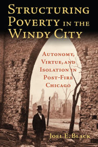 Title: Structuring Poverty in the Windy City: Autonomy, Virtue, and Isolation in Post-Fire Chicago, Author: Joel E. Black