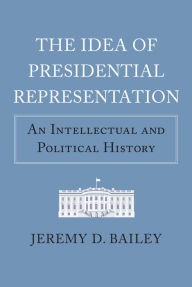 Title: The Idea of Presidential Representation: An Intellectual and Political History, Author: Jeremy D. Bailey