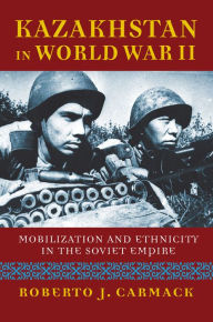 Title: Kazakhstan in World War II: Mobilization and Ethnicity in the Soviet Empire, Author: Roberto J. Carmack