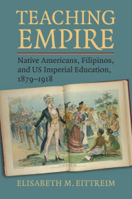 Title: Teaching Empire: Native Americans, Filipinos, and US Imperial Education, 1879-1918, Author: Elisabeth M. Eittreim