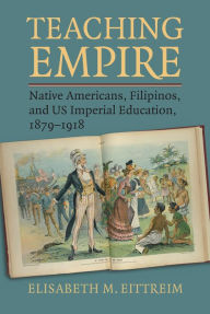 Title: Teaching Empire: Native Americans, Filipinos, and US Imperial Education, 1879-1918, Author: Elisabeth M. Eittreim