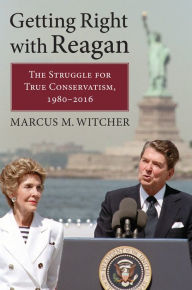 Title: Getting Right with Reagan: The Struggle for True Conservatism, 1980-2016, Author: Marcus M. Witcher