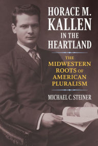 Title: Horace M. Kallen in the Heartland: The Midwestern Roots of American Pluralism, Author: Michael C. Steiner