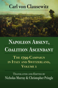 Title: Napoleon Absent, Coalition Ascendant: The 1799 Campaign in Italy and Switzerland, Volume 1, Author: Carl von Clauswitz