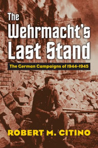 Title: The Wehrmacht's Last Stand: The German Campaigns of 1944-1945, Author: Robert M. Citino
