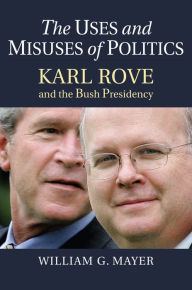 Title: The Uses and Misuses of Politics: Karl Rove and the Bush Presidency, Author: William G. Mayer