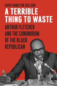 Title: A Terrible Thing to Waste: Arthur Fletcher and the Conundrum of the Black Republican, Author: David Hamilton Golland