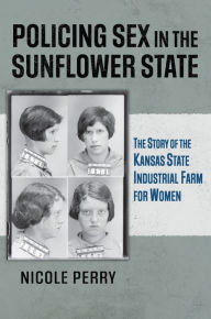 Title: Policing Sex in the Sunflower State: The Story of the Kansas State Industrial Farm for Women, Author: Nicole Perry