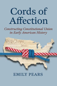 Title: Cords of Affection: Constructing Constitutional Union in Early American History, Author: Emily Pears