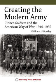 Title: Creating the Modern Army: Citizen-Soldiers and the American Way of War, 1919-1939, Author: William J. Woolley