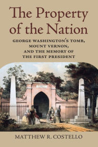 Title: The Property of the Nation: George Washington's Tomb, Mount Vernon, and the Memory of the First President, Author: Matthew R. Costello