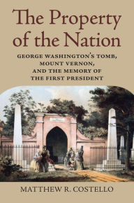 Title: The Property of the Nation: George Washington's Tomb, Mount Vernon, and the Memory of the First President, Author: Matthew R. Costello