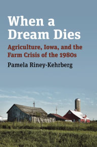 Title: When a Dream Dies: Agriculture, Iowa, and the Farm Crisis of the 1980s, Author: Pamela Riney-Kehrberg