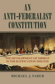 Title: An Anti-Federalist Constitution: The Development of Dissent in the Ratification Debates, Author: Michael J. Faber