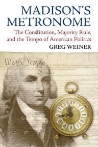 Title: Madison's Metronome: The Constitution, Majority Rule, and the Tempo of American Politics, Author: Greg Weiner