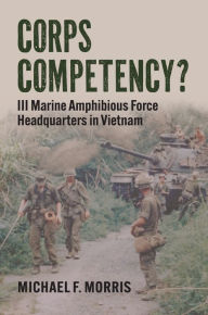 Title: Corps Competency?: III Marine Amphibious Force Headquarters in Vietnam, Author: Michael F. Morris