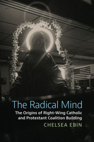 Title: The Radical Mind: The Origins of Right-Wing Catholic and Protestant Coalition Building, Author: Chelsea Ebin